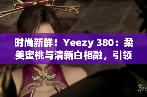 時(shí)尚新鮮！Yeezy 380：柔美蜜桃與清新白相融，引領(lǐng)潮流風(fēng)向