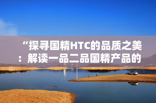 “探尋國(guó)精HTC的品質(zhì)之美：解讀一品二品國(guó)精產(chǎn)品的獨(dú)特魅力”