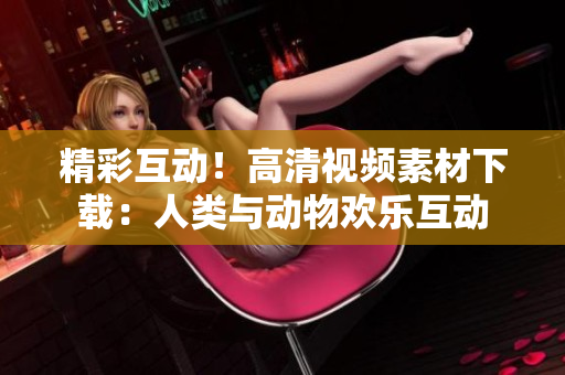 精彩互動(dòng)！高清視頻素材下載：人類(lèi)與動(dòng)物歡樂(lè)互動(dòng)