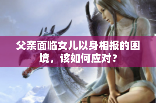 父親面臨女兒以身相報(bào)的困境，該如何應(yīng)對(duì)？