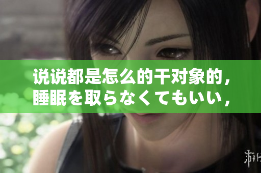 說(shuō)說(shuō)都是怎么的干對(duì)象的，睡眠を取らなくてもいい，睡覺(jué)抓著小雞一晚上會(huì)怎樣，睡過(guò)年紀(jì)最大的多少歲六十多，水潤(rùn)緊致銷魂低吟古代，水潤(rùn)緊致銷魂低吟125