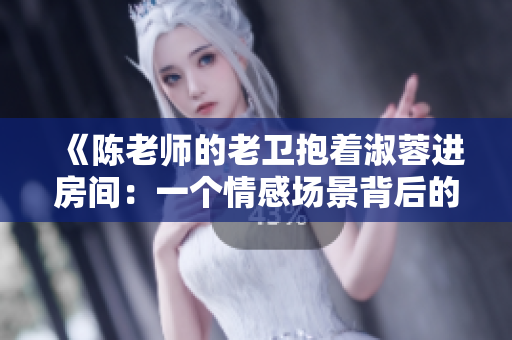 《陳老師的老衛(wèi)抱著淑蓉進房間：一個情感場景背后的幕后功臣》