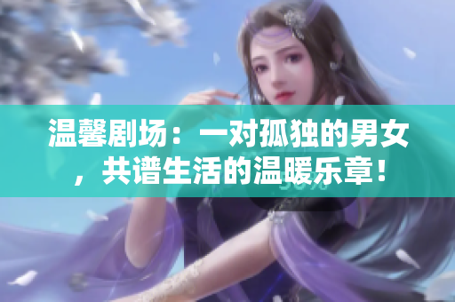 溫馨劇場：一對孤獨的男女，共譜生活的溫暖樂章！