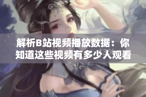 解析B站視頻播放數(shù)據(jù)：你知道這些視頻有多少人觀看了嗎？
