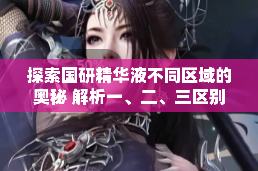 探索國研精華液不同區(qū)域的奧秘 解析一、二、三區(qū)別