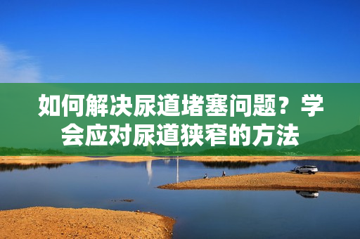 如何解決尿道堵塞問題？學(xué)會應(yīng)對尿道狹窄的方法