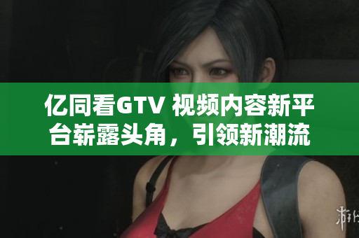 億同看GTV 視頻內(nèi)容新平臺嶄露頭角，引領(lǐng)新潮流