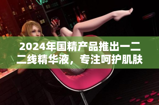 2024年國(guó)精產(chǎn)品推出一二二線精華液，專注呵護(hù)肌膚