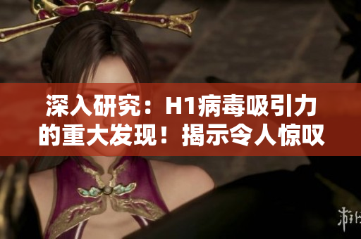深入研究：H1病毒吸引力的重大發(fā)現(xiàn)！揭示令人驚嘆的新見解
