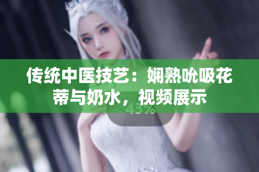 傳統(tǒng)中醫(yī)技藝：嫻熟吮吸花蒂與奶水，視頻展示