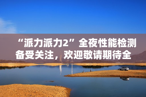 “派力派力2”全夜性能檢測備受關(guān)注，歡迎敬請期待全新測試報(bào)告