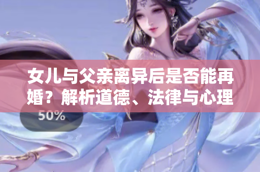 女兒與父親離異后是否能再婚？解析道德、法律與心理因素
