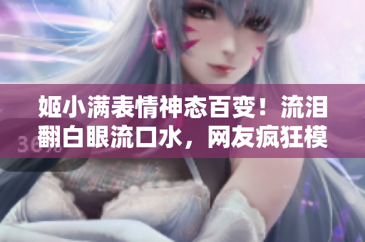 姬小滿表情神態(tài)百變！流淚翻白眼流口水，網(wǎng)友瘋狂模仿！