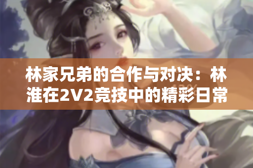 林家兄弟的合作與對決：林淮在2V2競技中的精彩日常