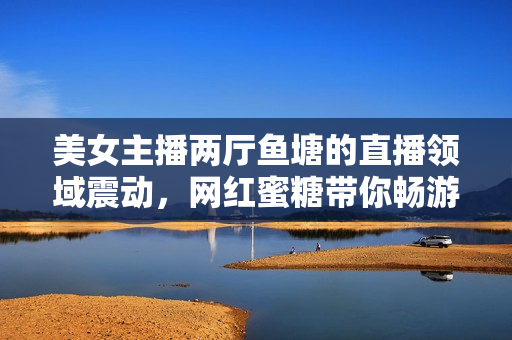 美女主播兩廳魚塘的直播領域震動，網(wǎng)紅蜜糖帶你暢游直播海！
