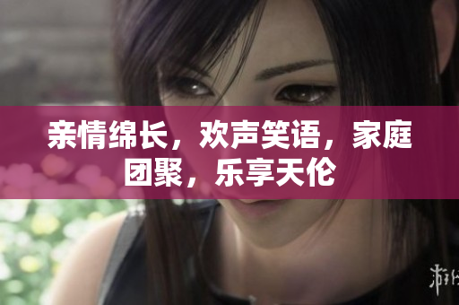親情綿長，歡聲笑語，家庭團聚，樂享天倫