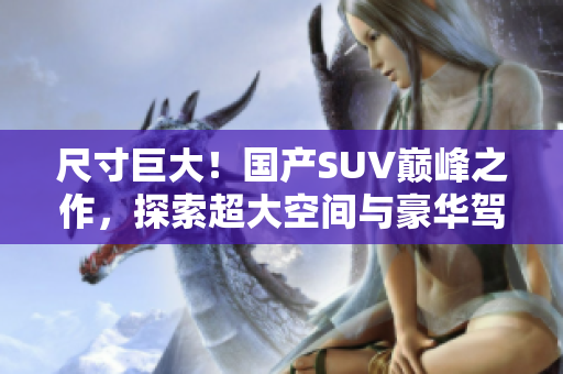 尺寸巨大！國(guó)產(chǎn)SUV巔峰之作，探索超大空間與豪華駕乘體驗(yàn)