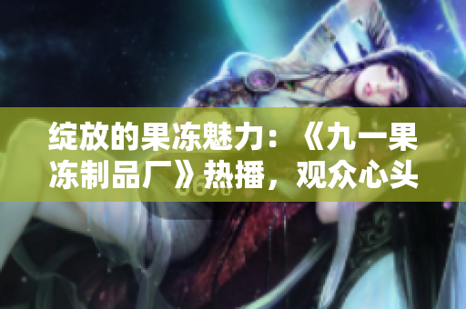 綻放的果凍魅力：《九一果凍制品廠》熱播，觀眾心頭紅桃涌動