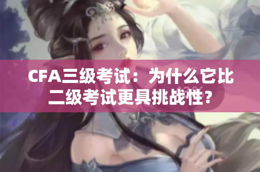 CFA三級考試：為什么它比二級考試更具挑戰(zhàn)性？