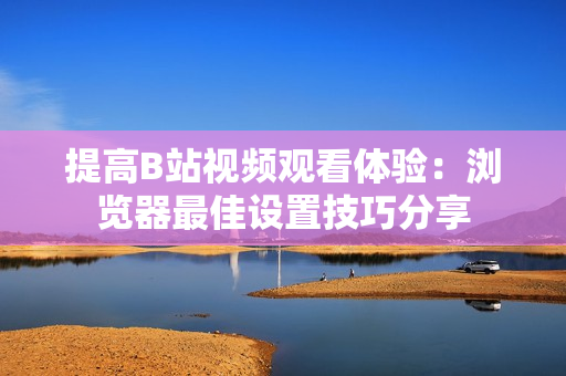 提高B站視頻觀看體驗：瀏覽器最佳設(shè)置技巧分享