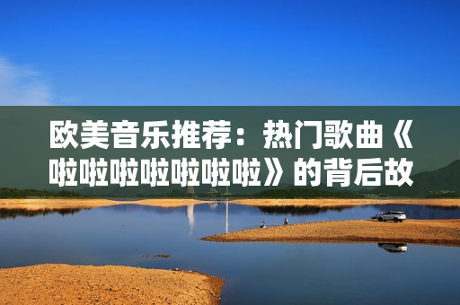 歐美音樂(lè)推薦：熱門(mén)歌曲《啦啦啦啦啦啦啦》的背后故事和獨(dú)特風(fēng)格