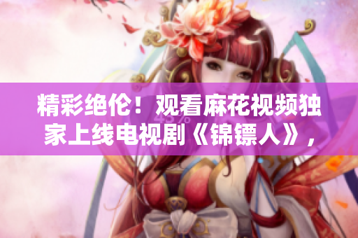 精彩絕倫！觀看麻花視頻獨(dú)家上線電視劇《錦鏢人》，享受精彩劇情！