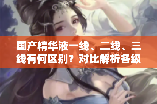 國(guó)產(chǎn)精華液一線、二線、三線有何區(qū)別？對(duì)比解析各級(jí)品牌特色