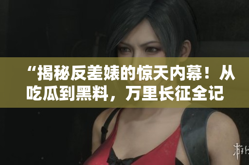 “揭秘反差婊的驚天內(nèi)幕！從吃瓜到黑料，萬里長征全記錄”
