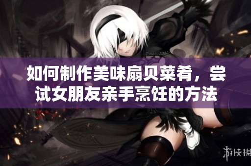 如何制作美味扇貝菜肴，嘗試女朋友親手烹飪的方法