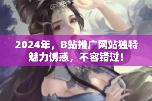 2024年，B站推廣網(wǎng)站獨(dú)特魅力誘惑，不容錯(cuò)過！