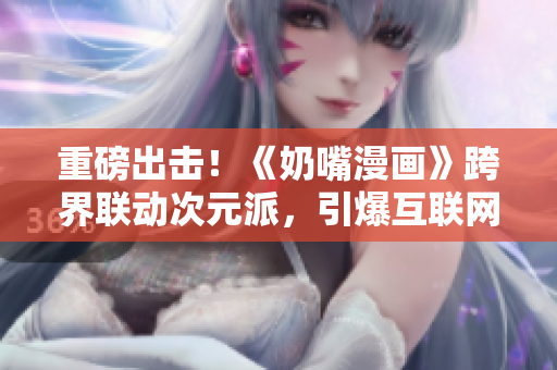 重磅出擊！《奶嘴漫畫》跨界聯(lián)動(dòng)次元派，引爆互聯(lián)網(wǎng)熱點(diǎn)！【番外福利大放送】