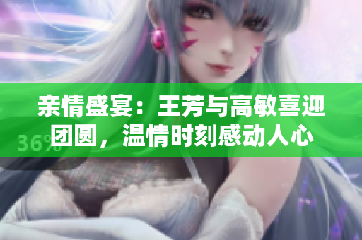 親情盛宴：王芳與高敏喜迎團(tuán)圓，溫情時(shí)刻感動(dòng)人心