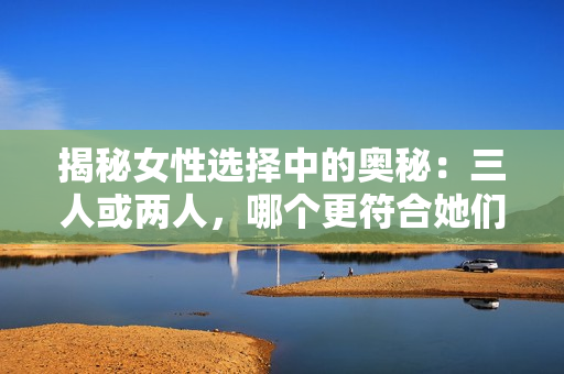 揭秘女性選擇中的奧秘：三人或兩人，哪個更符合她們的心意？