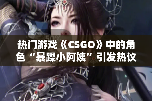 熱門游戲《CSGO》中的角色“暴躁小阿姨”引發(fā)熱議，玩家爭論不休