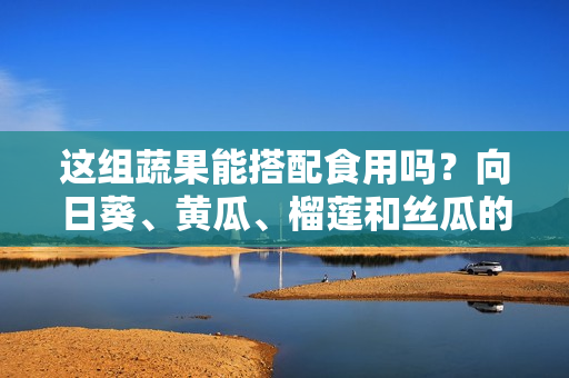 這組蔬果能搭配食用嗎？向日葵、黃瓜、榴蓮和絲瓜的美食搭配技巧