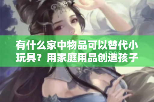 有什么家中物品可以替代小玩具？用家庭用品創(chuàng)造孩子的樂(lè)趣
