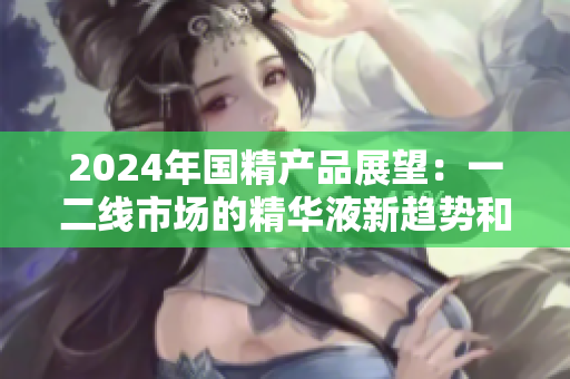 2024年國精產(chǎn)品展望：一二線市場的精華液新趨勢和機遇