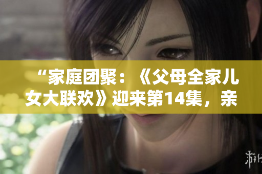 “家庭團(tuán)聚：《父母全家兒女大聯(lián)歡》迎來(lái)第14集，親情溫暖續(xù)寫！”