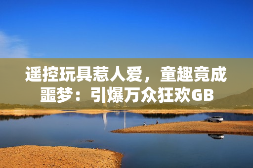 遙控玩具惹人愛(ài)，童趣竟成噩夢(mèng)：引爆萬(wàn)眾狂歡GB