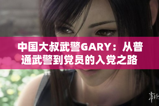 中國(guó)大叔武警GARY：從普通武警到黨員的入黨之路