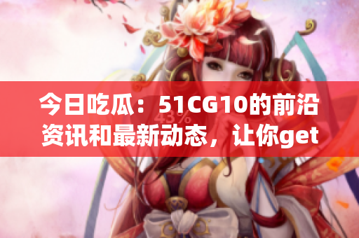 今日吃瓜：51CG10的前沿資訊和最新動(dòng)態(tài)，讓你get到最鮮最爆的游戲資訊