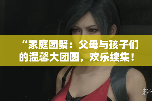 “家庭團(tuán)聚：父母與孩子們的溫馨大團(tuán)圓，歡樂續(xù)集！”