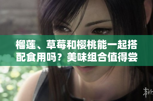 榴蓮、草莓和櫻桃能一起搭配食用嗎？美味組合值得嘗試嗎？