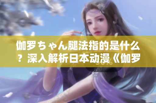 伽羅ちゃん腿法指的是什么？深入解析日本動(dòng)漫《伽羅ちゃん》中的腿部技能