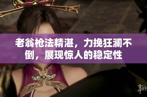 老翁槍法精湛，力挽狂瀾不倒，展現(xiàn)驚人的穩(wěn)定性