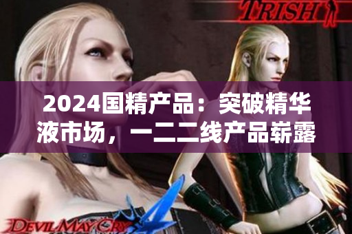 2024國精產(chǎn)品：突破精華液市場，一二二線產(chǎn)品嶄露頭角