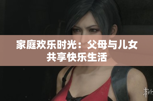 家庭歡樂(lè)時(shí)光：父母與兒女共享快樂(lè)生活