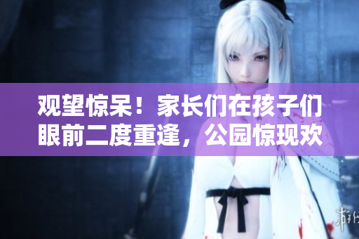 觀望驚呆！家長們在孩子們眼前二度重逢，公園驚現(xiàn)歡樂“回春”