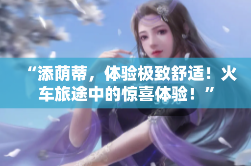 “添蔭蒂，體驗(yàn)極致舒適！火車(chē)旅途中的驚喜體驗(yàn)！”