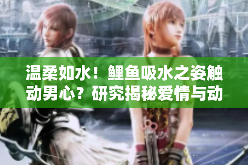 溫柔如水！鯉魚吸水之姿觸動男心？研究揭秘愛情與動物行為的神奇聯(lián)系